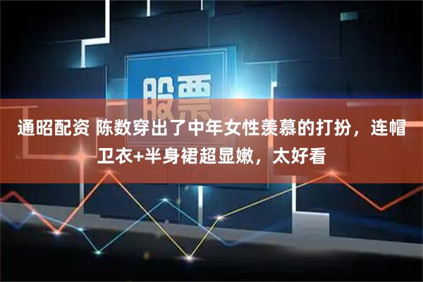 通昭配资 陈数穿出了中年女性羡慕的打扮，连帽卫衣+半身裙超显嫩，太好看