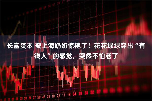 长富资本 被上海奶奶惊艳了！花花绿绿穿出“有钱人”的感觉，突然不怕老了