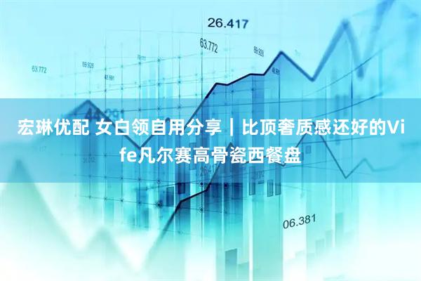 宏琳优配 女白领自用分享｜比顶奢质感还好的Vife凡尔赛高骨瓷西餐盘