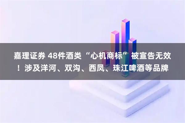 嘉理证券 48件酒类 “心机商标” 被宣告无效！涉及洋河、双沟、西凤、珠江啤酒等品牌